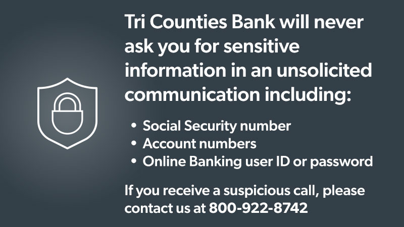Tri Counties Bank will never ask for sensitive information in an unsolicited communication including: SSN, Account numbers, Online banking ID. If you receive a suspcious call, please contact us at 800-922-8742